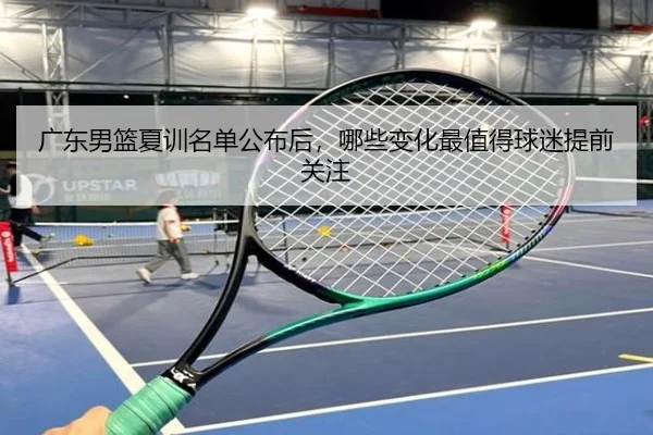 广东男篮夏训名单公布后，哪些变化最值得球迷提前关注