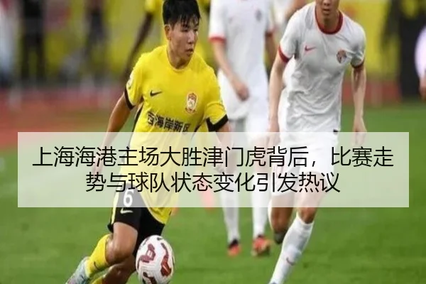 上海海港主场大胜津门虎背后，比赛走势与球队状态变化引发热议